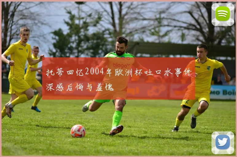 托蒂回忆2004年欧洲杯吐口水事件深感后悔与羞愧