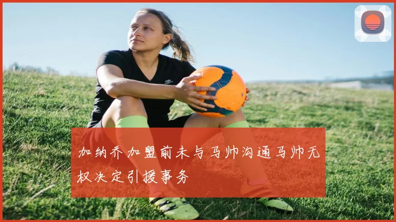 加纳乔加盟前未与马帅沟通马帅无权决定引援事务