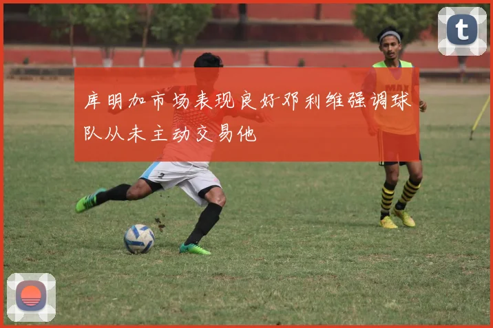 库明加市场表现良好邓利维强调球队从未主动交易他