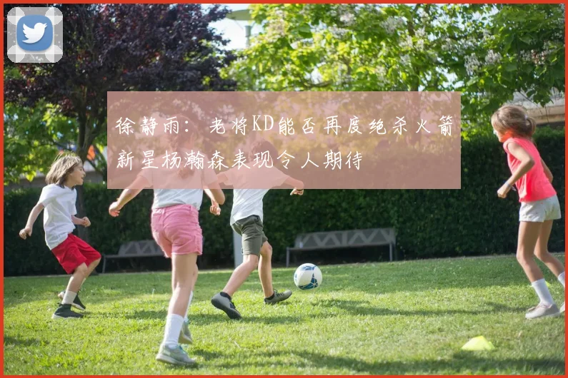徐静雨：老将KD能否再度绝杀火箭新星杨瀚森表现令人期待