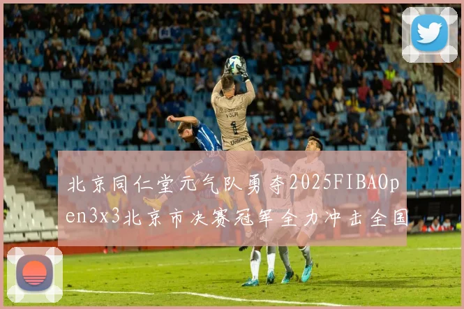 北京同仁堂元气队勇夺2025FIBAOpen3x3北京市决赛冠军全力冲击全国赛场