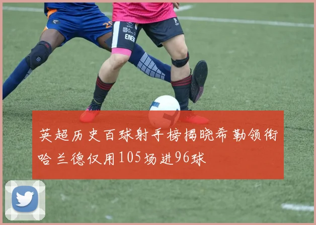 英超历史百球射手榜揭晓希勒领衔哈兰德仅用105场进96球