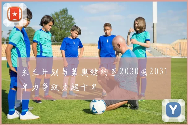米兰计划与莱奥续约至2030或2031年力争效力超十年