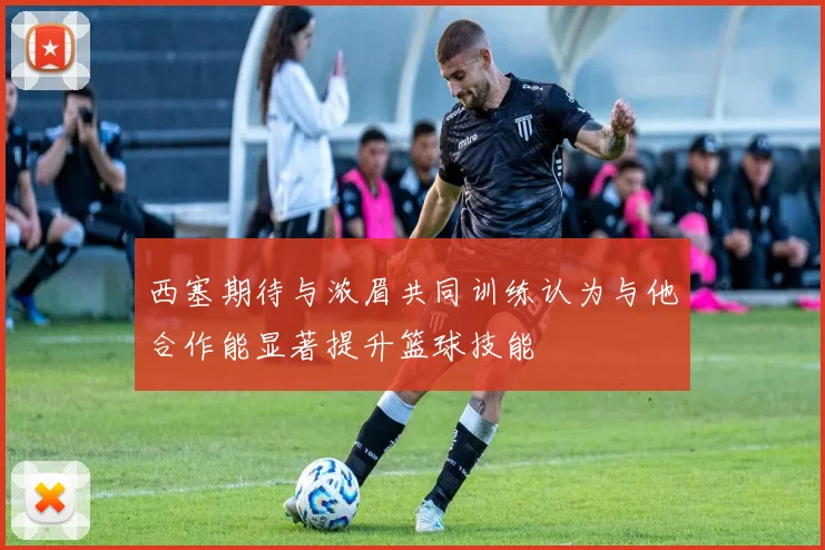 西塞期待与浓眉共同训练认为与他合作能显著提升篮球技能