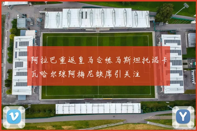 阿拉巴重返皇马合练马斯坦托诺卡瓦哈尔琼阿梅尼缺席引关注