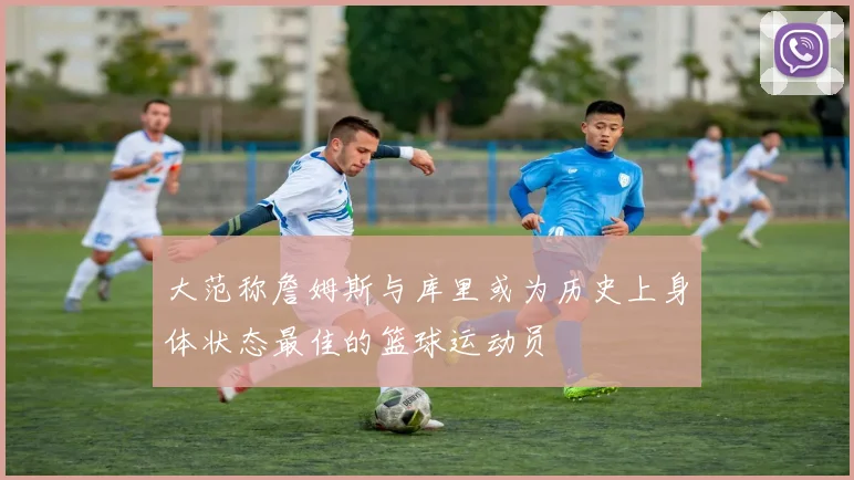 大范称詹姆斯与库里或为历史上身体状态最佳的篮球运动员