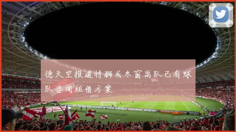德天空报道特狮或冬窗离队已有球队咨询租借方案