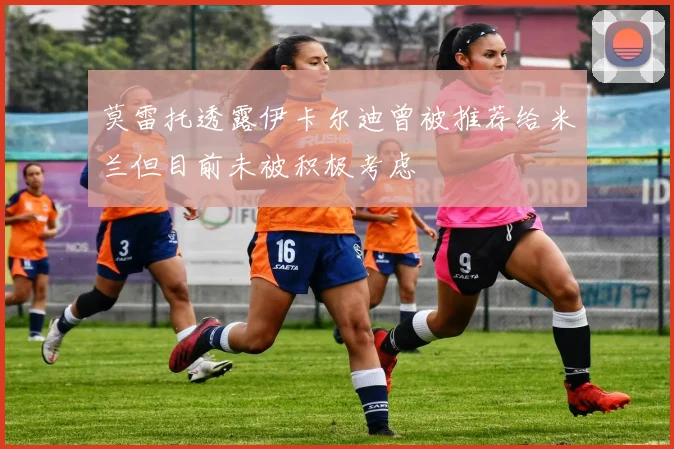 莫雷托透露伊卡尔迪曾被推荐给米兰但目前未被积极考虑