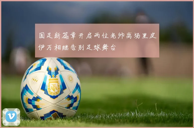 国足新篇章开启两位老帅离场里皮伊万相继告别足球舞台