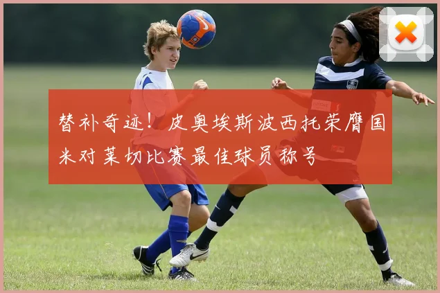 替补奇迹！皮奥埃斯波西托荣膺国米对莱切比赛最佳球员称号