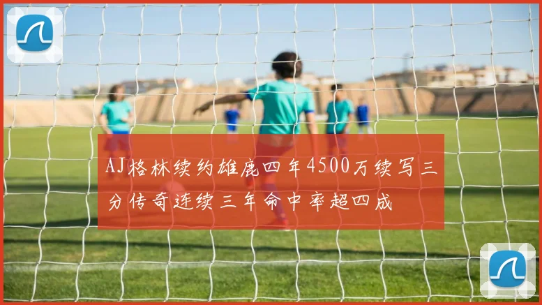 AJ格林续约雄鹿四年4500万续写三分传奇连续三年命中率超四成