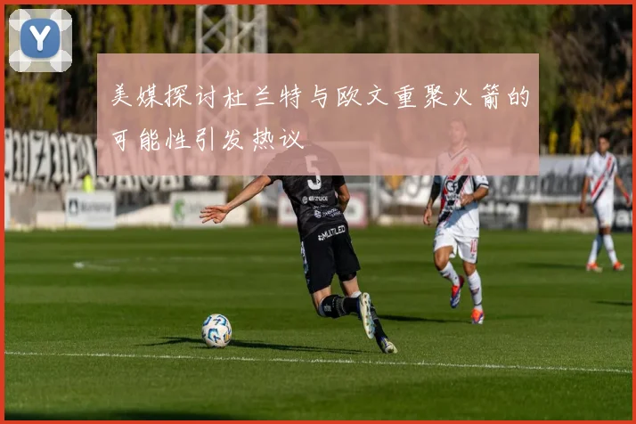 美媒探讨杜兰特与欧文重聚火箭的可能性引发热议