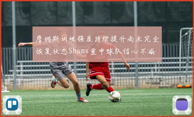 詹姆斯训练强度持续提升尚未完全恢复状态Shams重申球队信心不减