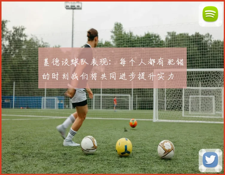 基德谈球队表现：每个人都有犯错的时刻我们将共同进步提升实力