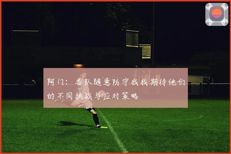 阿门：各队随意防守我我期待他们的不同挑战与应对策略